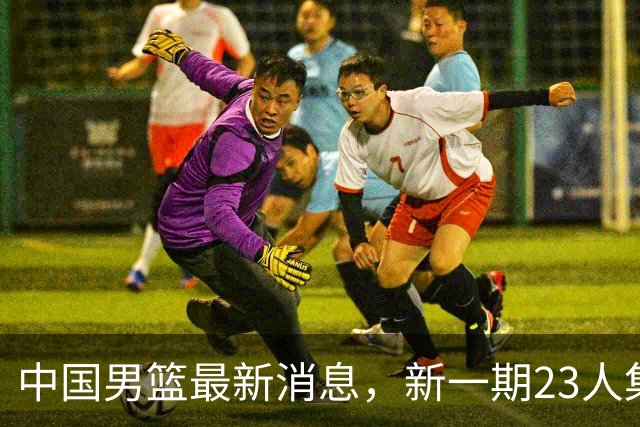 中国男篮最新消息，新一期23人集训名单公布 杨瀚森等四人暂时离队