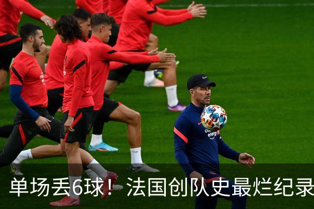 单场丢6球！法国创队史最烂纪录 德尚为告别战溃败揽责