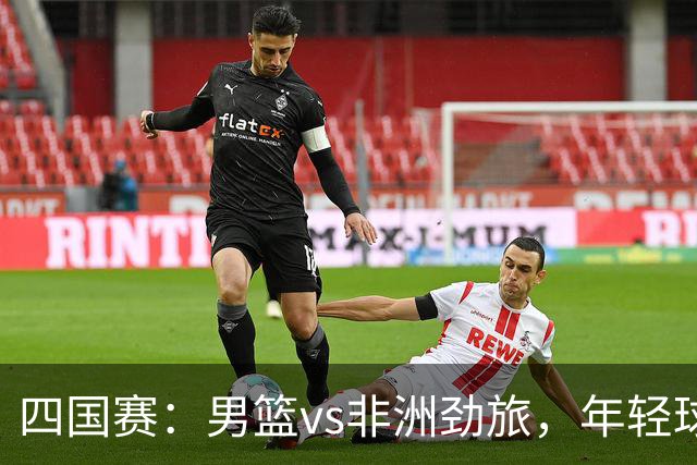四国赛：男篮vs非洲劲旅，年轻球员不稳定，郭士强不满意
