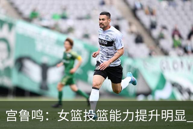 宫鲁鸣：女篮投篮能力提升明显 盼海外球员尽早归队