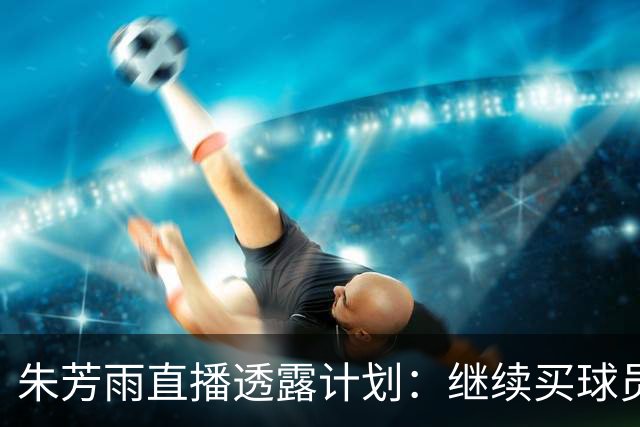 朱芳雨直播透露计划：继续买球员，胡明轩跟腱也出问题，续约奎因