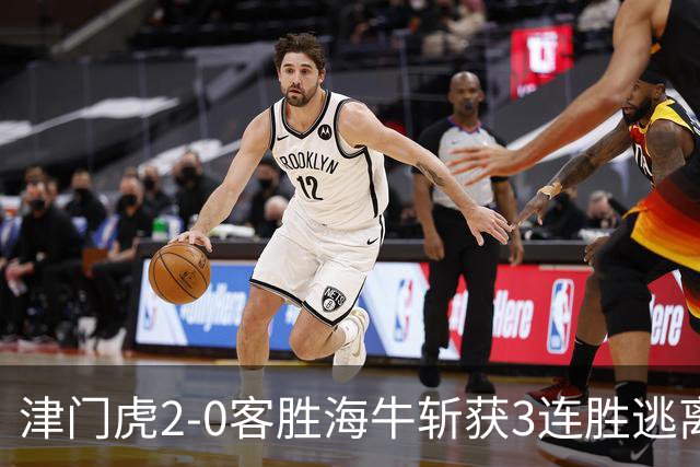 津门虎2-0客胜海牛斩获3连胜逃离降级区，谢蒂内、基莱斯破门