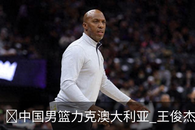 🏀中国男篮力克澳大利亚 王俊杰23+6&连拿关键5分 崔永熙12分