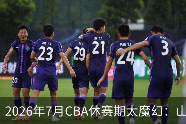 2026年7月CBA休赛期太魔幻：山东外援降薪，北控接郭艾伦，山西外援坐地起价